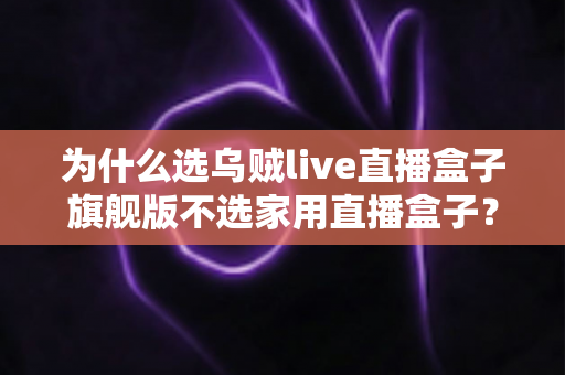 为什么选乌贼live直播盒子旗舰版不选家用直播盒子？专业主播设备选购深度解析