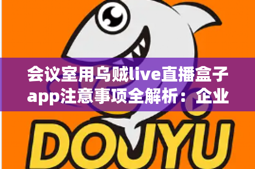 会议室用乌贼live直播盒子app注意事项全解析：企业高清直播必看的安全与操作指南