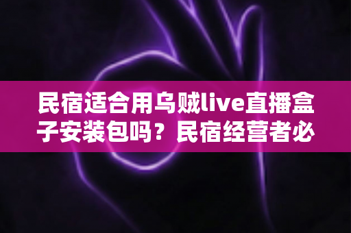 民宿适合用乌贼live直播盒子安装包吗？民宿经营者必读的直播设备选择与合规使用全解析