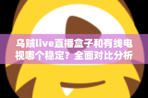 乌贼live直播盒子和有线电视哪个稳定？全面对比分析与家庭选购指南