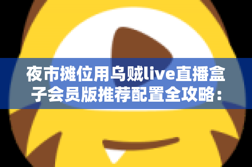 夜市摊位用乌贼live直播盒子会员版推荐配置全攻略:从摊位小白到流量黑马的实战指南 夜市摊位用乌贼live直播盒子会员版推荐配置全攻略:从摊位小白到流量黑马的实战指南