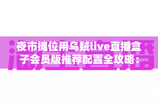 夜市摊位用乌贼live直播盒子会员版推荐配置全攻略：从摊位小白到流量黑马的实战指南