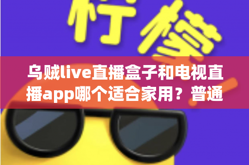 乌贼live直播盒子和电视直播app哪个适合家用？普通家庭观影方案深度对比与选购指南