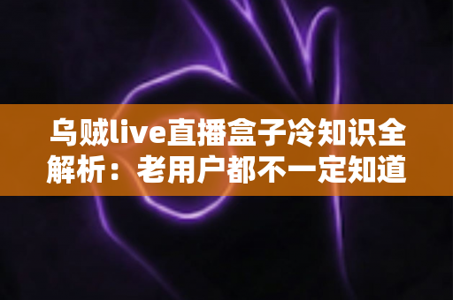 乌贼live直播盒子冷知识全解析：老用户都不一定知道的隐藏技巧与避坑指南