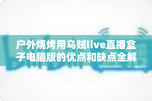 户外烧烤用乌贼live直播盒子电脑版的优点和缺点全解析:户外美食直播爱好者的必备指南 户外烧烤用乌贼live直播盒子电脑版的优点和缺点全解析:户外美食直播爱好者的必备指南