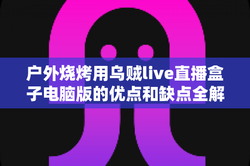 户外烧烤用乌贼live直播盒子电脑版的优点和缺点全解析：户外美食直播爱好者的必备指南