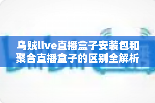 乌贼live直播盒子安装包和聚合直播盒子的区别全解析：功能、安装与选择指南一次看懂