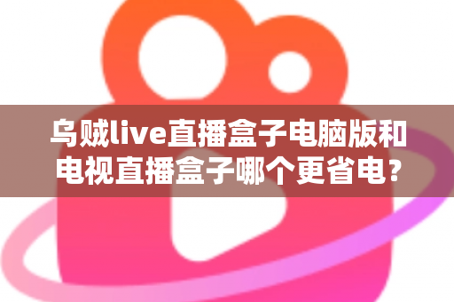 乌贼live直播盒子电脑版和电视直播盒子哪个更省电?全面功耗对比与省电选购攻略详解 乌贼live直播盒子电脑版和电视直播盒子哪个更省电?全面功耗对比与省电选购攻略详解