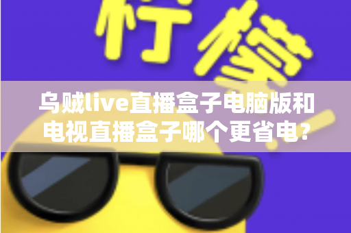 乌贼live直播盒子电脑版和电视直播盒子哪个更省电?全面功耗对比与省电选购攻略详解 乌贼live直播盒子电脑版和电视直播盒子哪个更省电?全面功耗对比与省电选购攻略详解