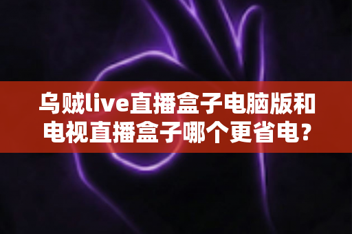 乌贼live直播盒子电脑版和电视直播盒子哪个更省电？全面功耗对比与省电选购攻略详解