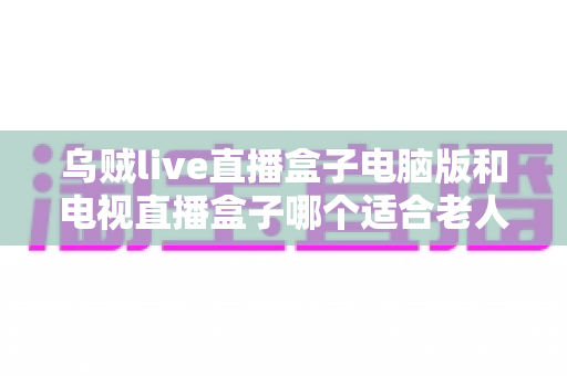 乌贼live直播盒子电脑版和电视直播盒子哪个适合老人？——一文读懂长辈直播观影设备选购指南