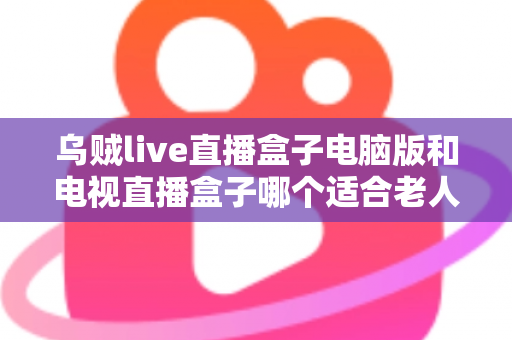 乌贼live直播盒子电脑版和电视直播盒子哪个适合老人？——一文读懂长辈直播观影设备选购指南