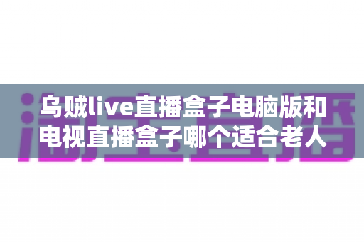 乌贼live直播盒子电脑版和电视直播盒子哪个适合老人？——一文读懂长辈直播观影设备选购指南