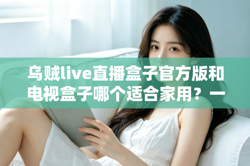 乌贼live直播盒子官方版和电视盒子哪个适合家用?一文读懂家庭观影设备如何选 乌贼live直播盒子官方版和电视盒子哪个适合家用?一文读懂家庭观影设备如何选