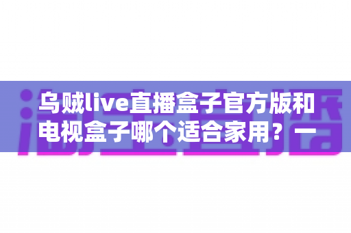 乌贼live直播盒子官方版和电视盒子哪个适合家用？一文读懂家庭观影设备如何选