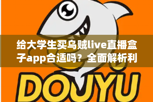 给大学生买乌贼live直播盒子app合适吗？全面解析利弊、风险与购买建议