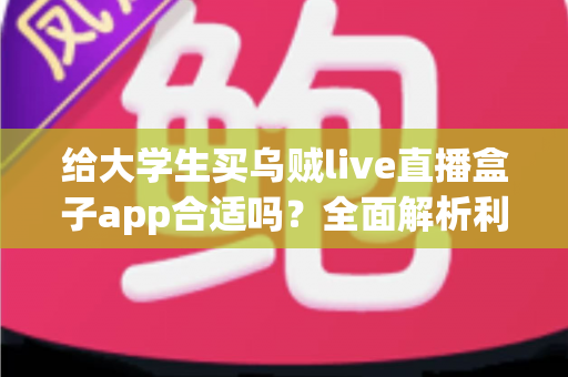 给大学生买乌贼live直播盒子app合适吗？全面解析利弊、风险与购买建议