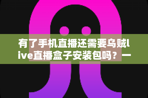 有了手机直播还需要乌贼live直播盒子安装包吗？一文读懂直播设备选择真相