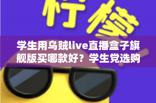 学生用乌贼live直播盒子旗舰版买哪款好？学生党选购全攻略与避坑指南