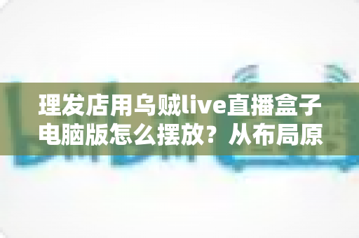 理发店用乌贼live直播盒子电脑版怎么摆放？从布局原则到实操细节的完整摆放指南