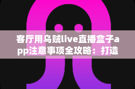 客厅用乌贼live直播盒子app注意事项全攻略：打造安全流畅的家庭大屏直播体验