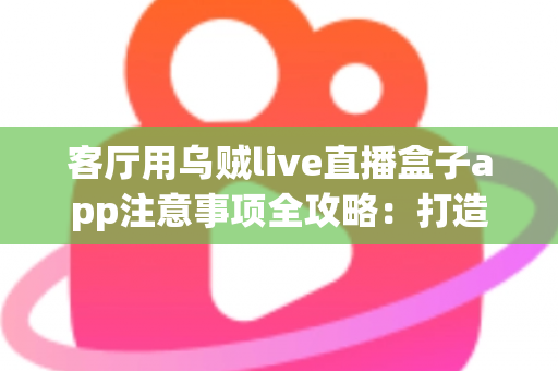 客厅用乌贼live直播盒子app注意事项全攻略：打造安全流畅的家庭大屏直播体验