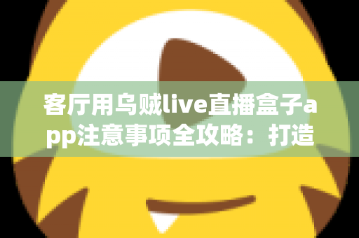 客厅用乌贼live直播盒子app注意事项全攻略：打造安全流畅的家庭大屏直播体验