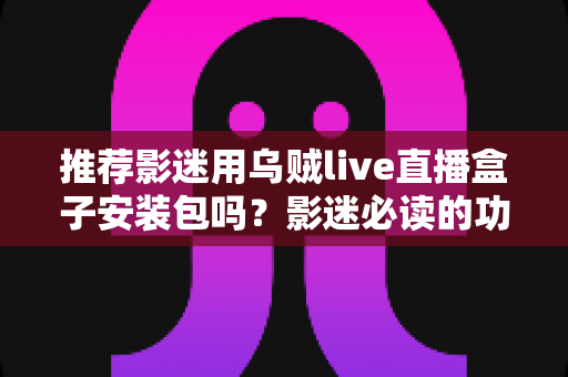 推荐影迷用乌贼live直播盒子安装包吗?影迷必读的功能、风险与替代方案全解析 推荐影迷用乌贼live直播盒子安装包吗?影迷必读的功能、风险与替代方案全解析