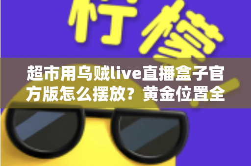 超市用乌贼live直播盒子官方版怎么摆放?黄金位置全解析,让海鲜直播销量与口碑双提升 超市用乌贼live直播盒子官方版怎么摆放?黄金位置全解析,让海鲜直播销量与口碑双提升