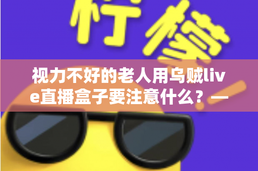 视力不好的老人用乌贼live直播盒子要注意什么？——一份让长辈安心看直播的贴心指南