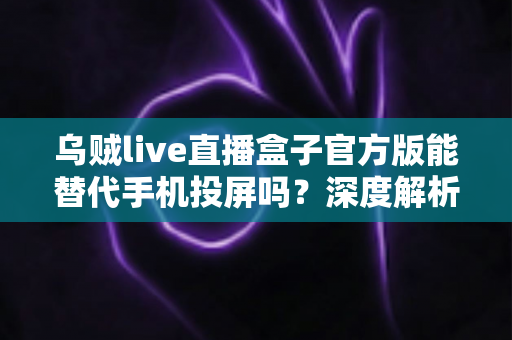 乌贼live直播盒子官方版能替代手机投屏吗？深度解析大屏观影体验的全新升级方案