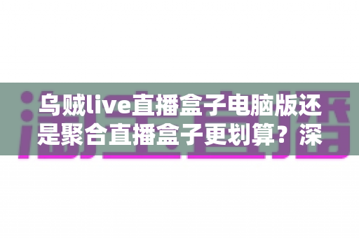乌贼live直播盒子电脑版还是聚合直播盒子更划算?深度对比帮你选对不花冤枉钱 乌贼live直播盒子电脑版还是聚合直播盒子更划算?深度对比帮你选对不花冤枉钱