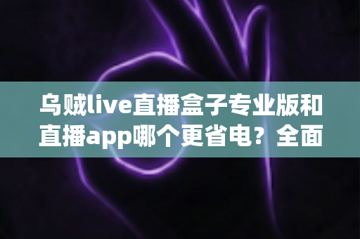 乌贼live直播盒子专业版和直播app哪个更省电？全面对比解析帮你做出明智选择