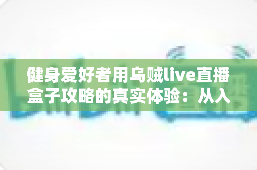 健身爱好者用乌贼live直播盒子攻略的真实体验:从入门安装到日常跟练的完整心得分享 健身爱好者用乌贼live直播盒子攻略的真实体验:从入门安装到日常跟练的完整心得分享