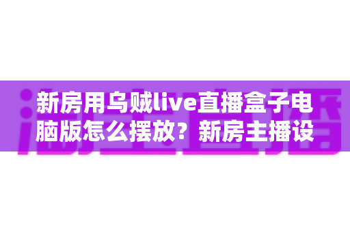 新房用乌贼live直播盒子电脑版怎么摆放？新房主播设备布置全攻略与实用摆放技巧