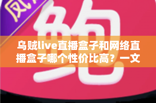 乌贼live直播盒子和网络直播盒子哪个性价比高？一文看懂选购门道与避坑指南