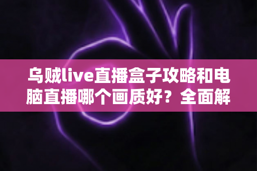 乌贼live直播盒子攻略和电脑直播哪个画质好？全面解析两大直播方案，帮你找到最适合自己的高清开播利器