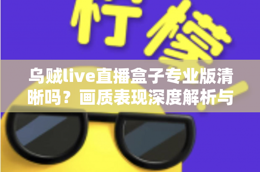 乌贼live直播盒子专业版清晰吗?画质表现深度解析与使用体验全面指南 乌贼live直播盒子专业版清晰吗?画质表现深度解析与使用体验全面指南