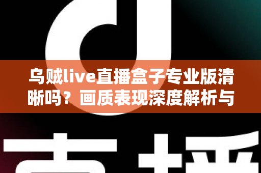 乌贼live直播盒子专业版清晰吗?画质表现深度解析与使用体验全面指南 乌贼live直播盒子专业版清晰吗?画质表现深度解析与使用体验全面指南