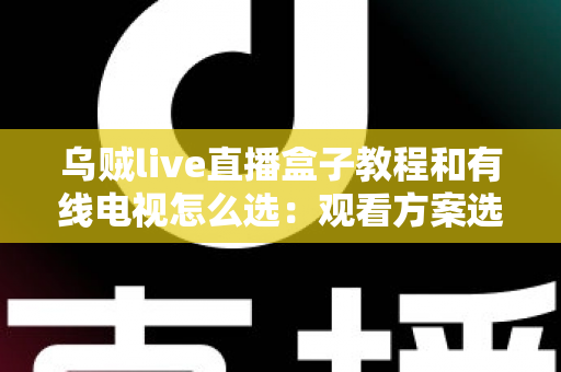 乌贼live直播盒子教程和有线电视怎么选：观看方案选购与使用全攻略