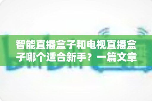 智能直播盒子和电视直播盒子哪个适合新手?一篇文章讲透选购门道 智能直播盒子和电视直播盒子哪个适合新手?一篇文章讲透选购门道
