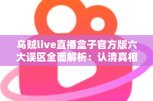 乌贼live直播盒子官方版六大误区全面解析：认清真相，安全使用不踩坑
