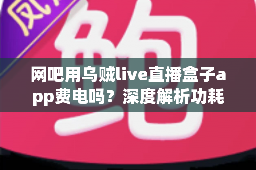 网吧用乌贼live直播盒子app费电吗?深度解析功耗真相与省电技巧全指南 网吧用乌贼live直播盒子app费电吗?深度解析功耗真相与省电技巧全指南