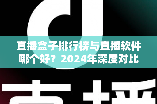 直播盒子排行榜与直播软件哪个好？2024年深度对比全解析，帮你选对家庭观影利器