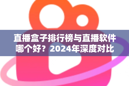 直播盒子排行榜与直播软件哪个好？2024年深度对比全解析，帮你选对家庭观影利器