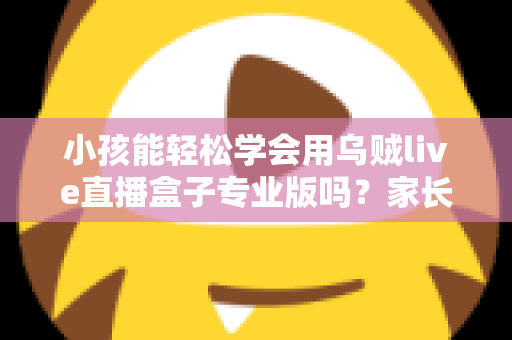 小孩能轻松学会用乌贼live直播盒子专业版吗？家长必读的上手难度与安全使用全解析