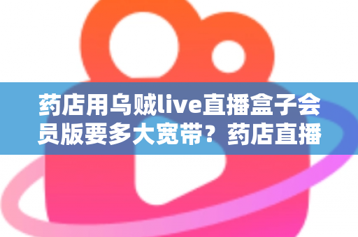 药店用乌贼live直播盒子会员版要多大宽带?药店直播带宽配置与优化全攻略 药店用乌贼live直播盒子会员版要多大宽带?药店直播带宽配置与优化全攻略