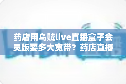 药店用乌贼live直播盒子会员版要多大宽带？药店直播带宽配置与优化全攻略