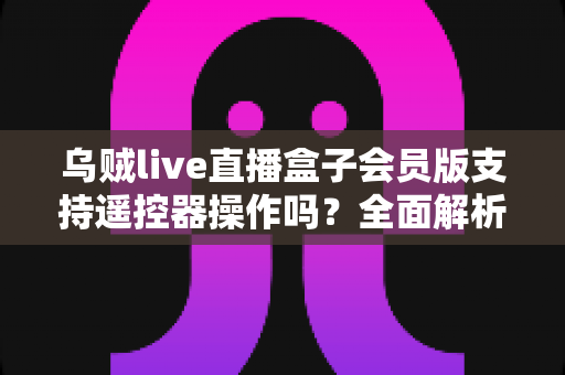乌贼live直播盒子会员版支持遥控器操作吗?全面解析遥控兼容性与实用操作指南 乌贼live直播盒子会员版支持遥控器操作吗?全面解析遥控兼容性与实用操作指南
