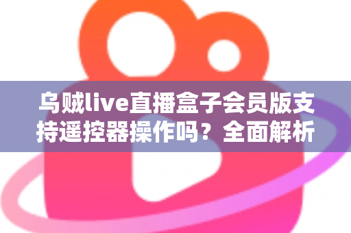 乌贼live直播盒子会员版支持遥控器操作吗？全面解析遥控兼容性与实用操作指南